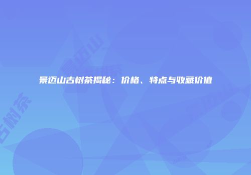景迈山古树茶揭秘：价格、特点与收藏价值