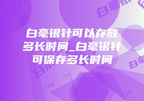 白毫银针可以存放多长时间_白毫银针可保存多长时间