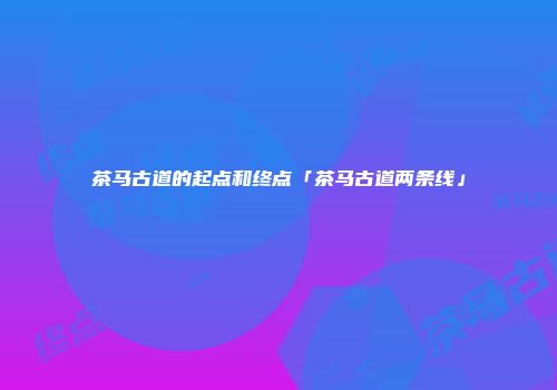 茶马古道的起点和终点「茶马古道两条线」