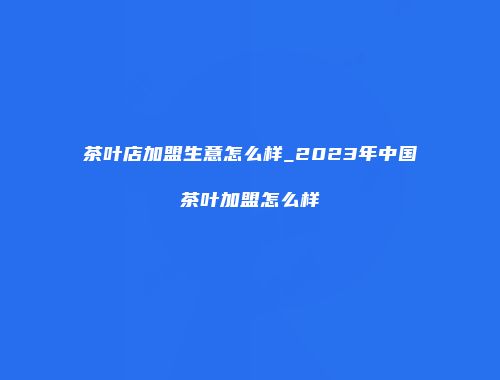 茶叶店加盟生意怎么样_2023年中国茶叶加盟怎么样