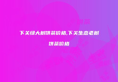 下关绿大树饼茶价格,下关生态老树饼茶价格