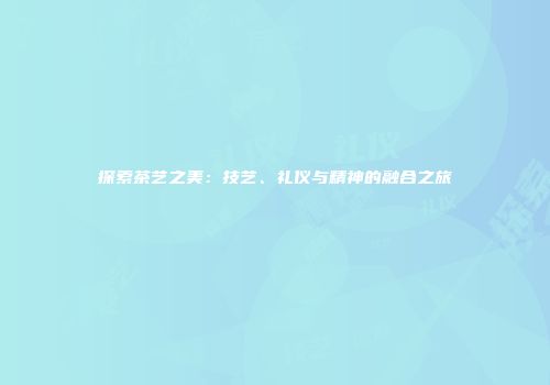 探索茶艺之美：技艺、礼仪与精神的融合之旅
