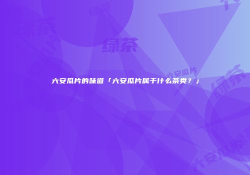 六安瓜片的味道「六安瓜片属于什么茶类？」