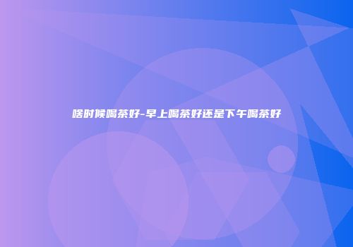 啥时候喝茶好-早上喝茶好还是下午喝茶好