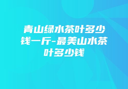 青山绿水茶叶多少钱一斤-最美山水茶叶多少钱