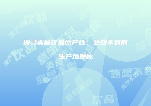 探寻美食饮品原产地：意想不到的生产地揭秘