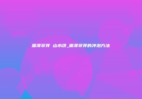湄潭翠芽 山水颂_湄潭翠芽的冲泡方法
