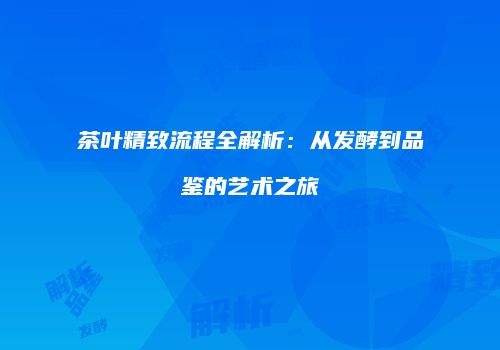 茶叶精致流程全解析：从发酵到品鉴的艺术之旅