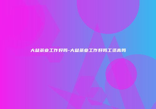 大益茶业工作好吗-大益茶业工作好吗工资高吗