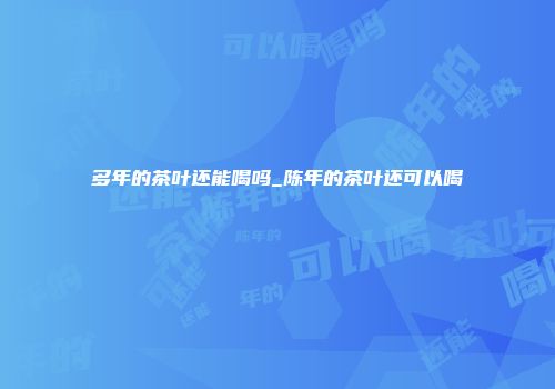 多年的茶叶还能喝吗_陈年的茶叶还可以喝