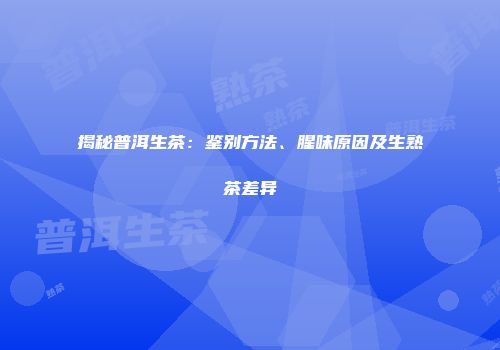 揭秘普洱生茶：鉴别方法、腥味原因及生熟茶差异
