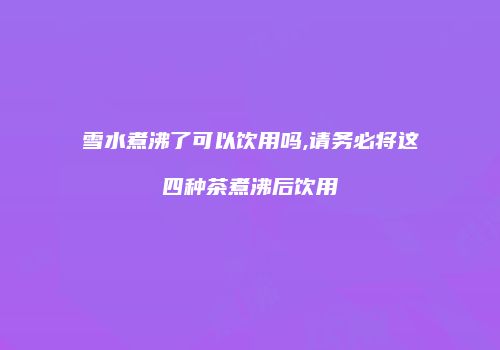 雪水煮沸了可以饮用吗,请务必将这四种茶煮沸后饮用