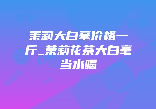 茉莉大白毫价格一斤_茉莉花茶大白毫当水喝