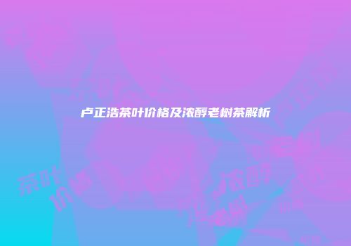 卢正浩茶叶价格及浓醇老树茶解析