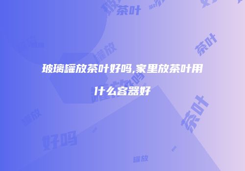 玻璃罐放茶叶好吗,家里放茶叶用什么容器好