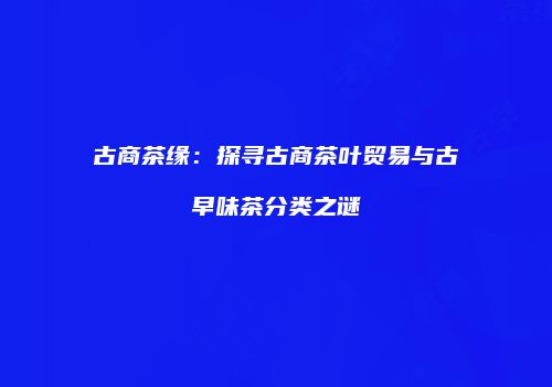 古商茶缘：探寻古商茶叶贸易与古早味茶分类之谜