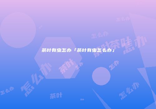 茶叶有虫怎办「茶叶有虫怎么办」