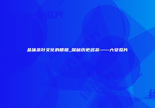 品味茶叶文化的精髓_探秘历史名茶——六安瓜片