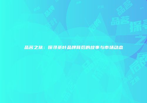品茗之旅：探寻茶叶品牌背后的故事与市场动态