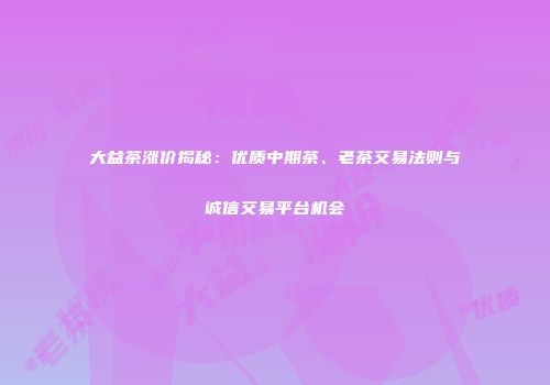 大益茶涨价揭秘：优质中期茶、老茶交易法则与诚信交易平台机会
