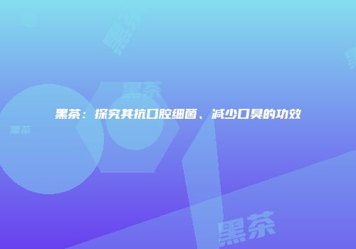 黑茶：探究其抗口腔细菌、减少口臭的功效