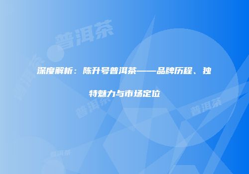 深度解析：陈升号普洱茶——品牌历程、独特魅力与市场定位