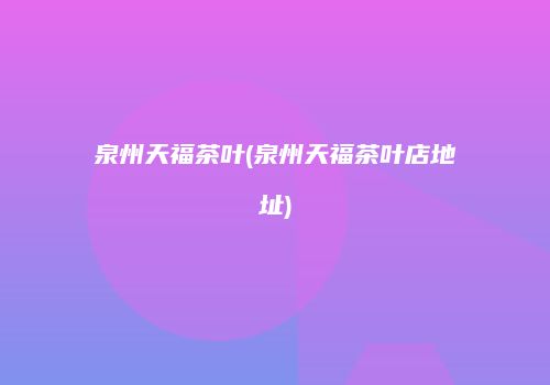 泉州天福茶叶(泉州天福茶叶店地址)