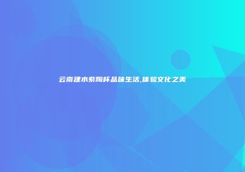云南建水紫陶杯品味生活,体验文化之美