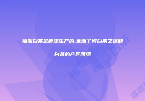 福鼎白茶是哪里生产的,全面了解白茶之福鼎白茶的产区明细