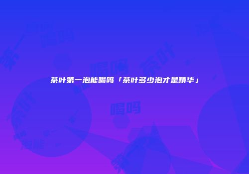 茶叶第一泡能喝吗「茶叶多少泡才是精华」