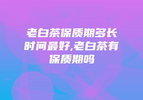 老白茶保质期多长时间最好,老白茶有保质期吗