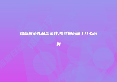 福鼎白茶礼品怎么样,福鼎白茶属于什么茶类