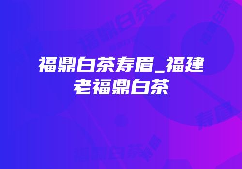 福鼎白茶寿眉_福建老福鼎白茶