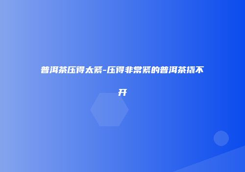 普洱茶压得太紧-压得非常紧的普洱茶撬不开