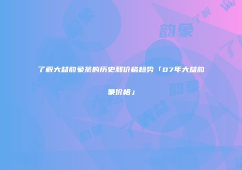 了解大益韵象茶的历史和价格趋势「07年大益韵象价格」