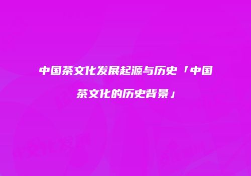 中国茶文化发展起源与历史「中国茶文化的历史背景」