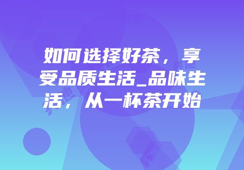 如何选择好茶，享受品质生活_品味生活，从一杯茶开始