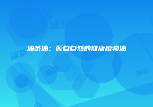 油茶油：源自自然的健康植物油