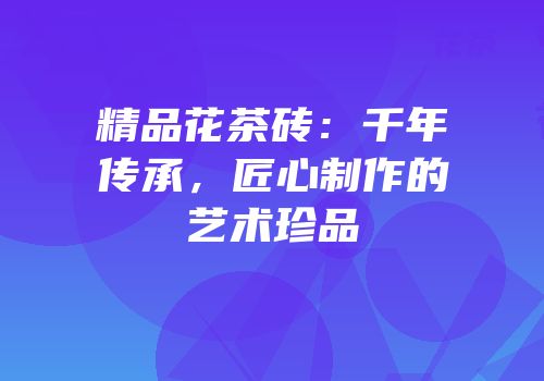 精品花茶砖：千年传承，匠心制作的艺术珍品