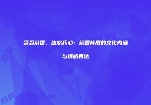 袅袅茶香，悠悠我心：茶香背后的文化内涵与情感表达
