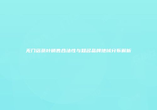 无门店茶叶销售合法性与知名品牌地域分布解析