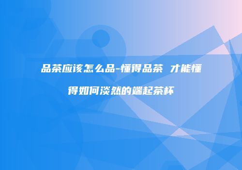 品茶应该怎么品-懂得品茶 才能懂得如何淡然的端起茶杯