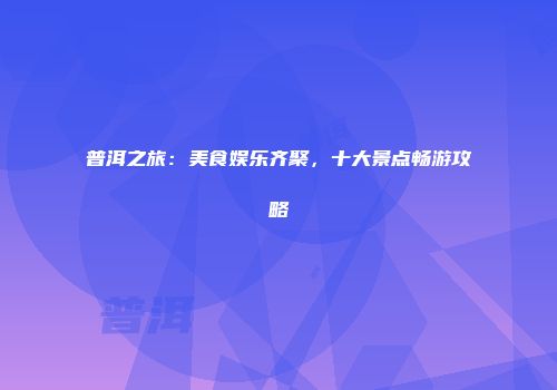 普洱之旅：美食娱乐齐聚，十大景点畅游攻略