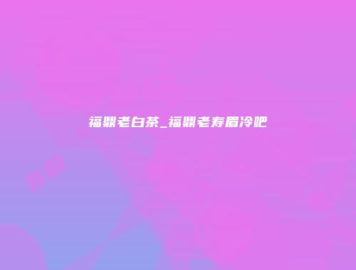 福鼎老白茶_福鼎老寿眉冷吧