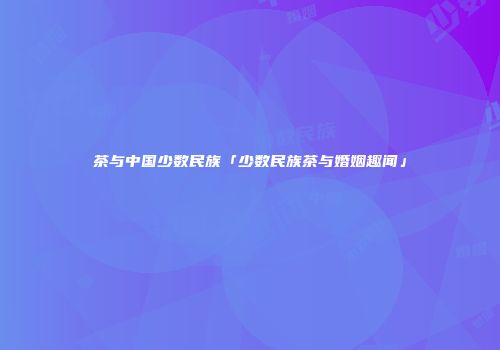 茶与中国少数民族「少数民族茶与婚姻趣闻」
