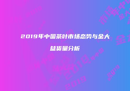 2019年中国茶叶市场态势与金大益货量分析