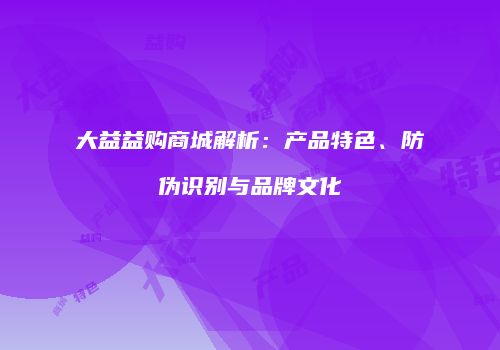 大益益购商城解析：产品特色、防伪识别与品牌文化
