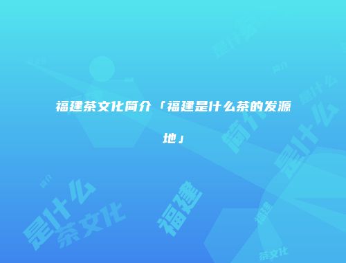 福建茶文化简介「福建是什么茶的发源地」