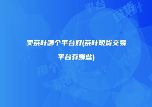 卖茶叶哪个平台好(茶叶现货交易平台有哪些)