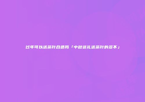 过年可以送茶叶合适吗「中秋送礼送茶叶的多不」